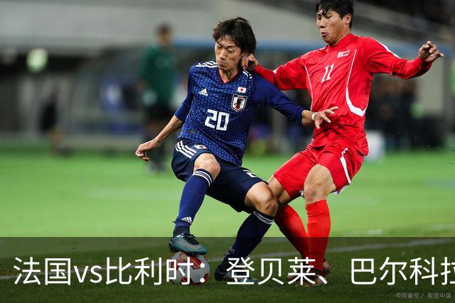 法国vs比利时：登贝莱、巴尔科拉、约罗首发，卢卡库出战