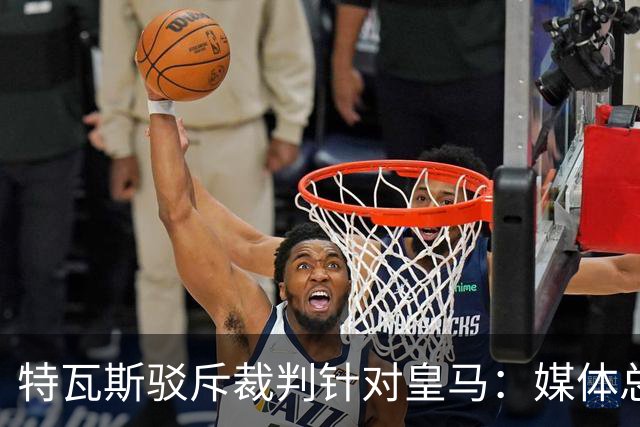特瓦斯驳斥裁判针对皇马：媒体总在阴谋论，不是内格雷拉就是裁判
